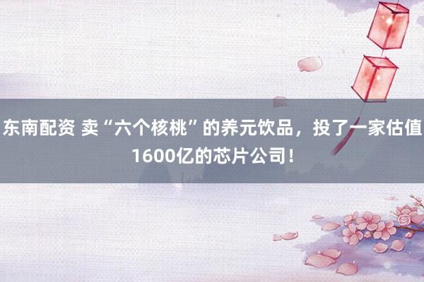 东南配资 卖“六个核桃”的养元饮品，投了一家估值1600亿的芯片公司！