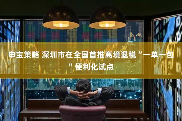 申宝策略 深圳市在全国首推离境退税“一单一包”便利化试点