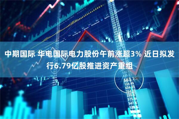 中期国际 华电国际电力股份午前涨超3% 近日拟发行6.79亿股推进资产重组