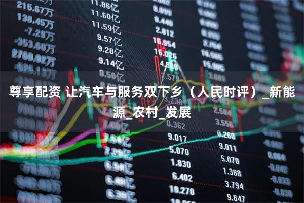 尊享配资 让汽车与服务双下乡（人民时评）_新能源_农村_发展