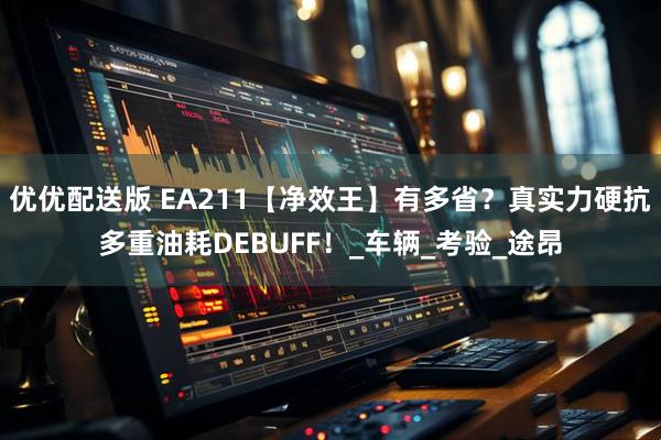 优优配送版 EA211【净效王】有多省？真实力硬抗多重油耗DEBUFF！_车辆_考验_途昂