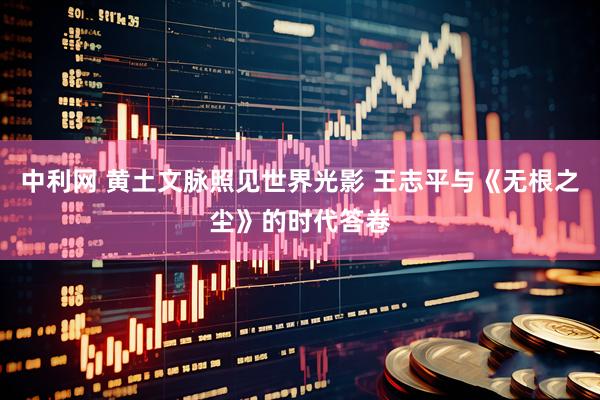 中利网 黄土文脉照见世界光影 王志平与《无根之尘》的时代答卷